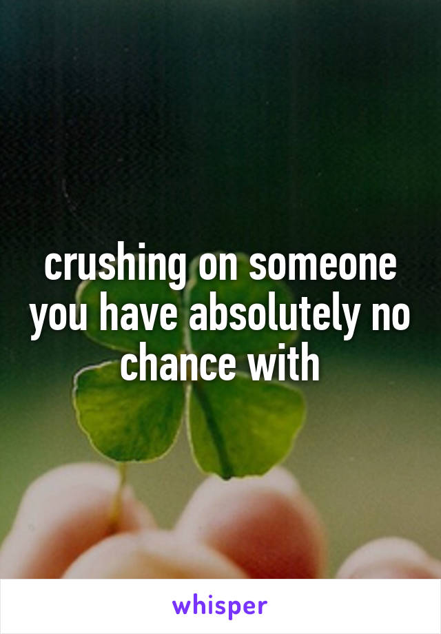 crushing on someone you have absolutely no chance with