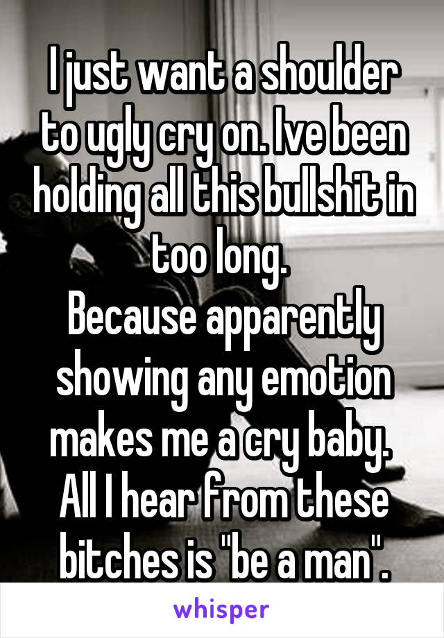 I just want a shoulder to ugly cry on. Ive been holding all this bullshit in too long. 
Because apparently showing any emotion makes me a cry baby. 
All I hear from these bitches is "be a man".