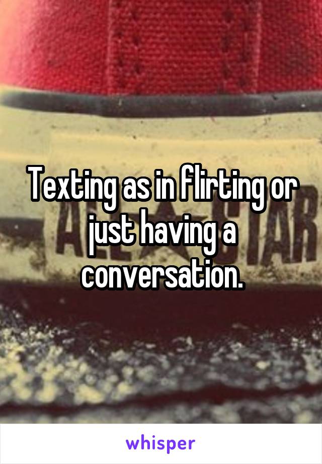 Texting as in flirting or just having a conversation.