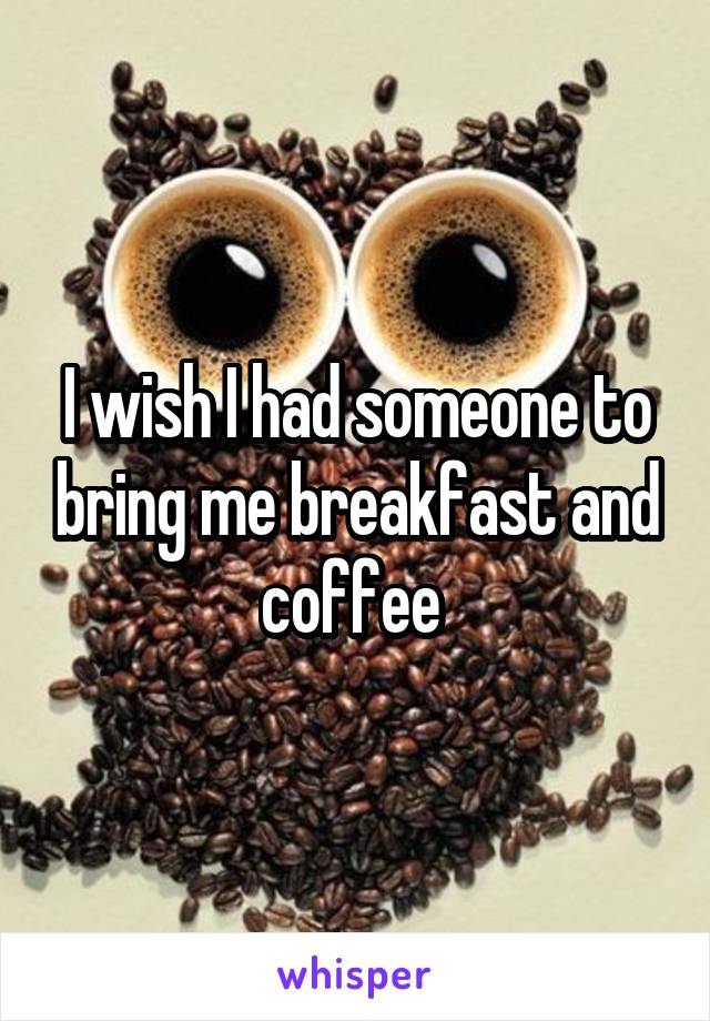 I wish I had someone to bring me breakfast and coffee 