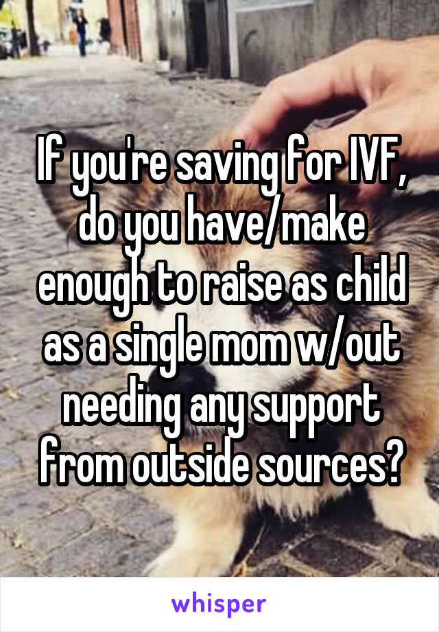 If you're saving for IVF, do you have/make enough to raise as child as a single mom w/out needing any support from outside sources?