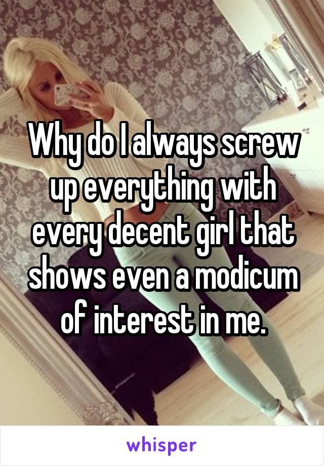 Why do I always screw up everything with every decent girl that shows even a modicum of interest in me.