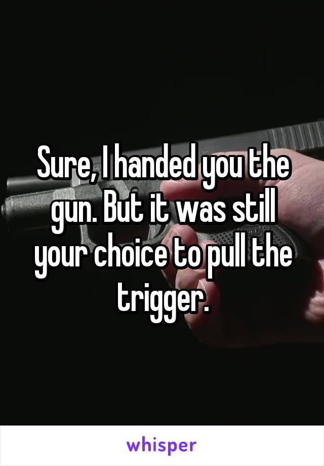 Sure, I handed you the gun. But it was still your choice to pull the trigger.