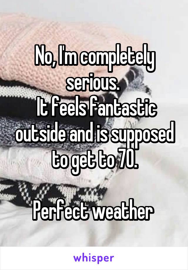 No, I'm completely serious. 
 It feels fantastic outside and is supposed to get to 70.

Perfect weather 