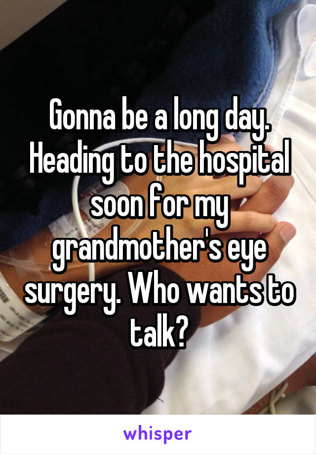 Gonna be a long day. Heading to the hospital soon for my grandmother's eye surgery. Who wants to talk?