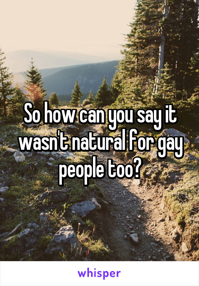 So how can you say it wasn't natural for gay people too?