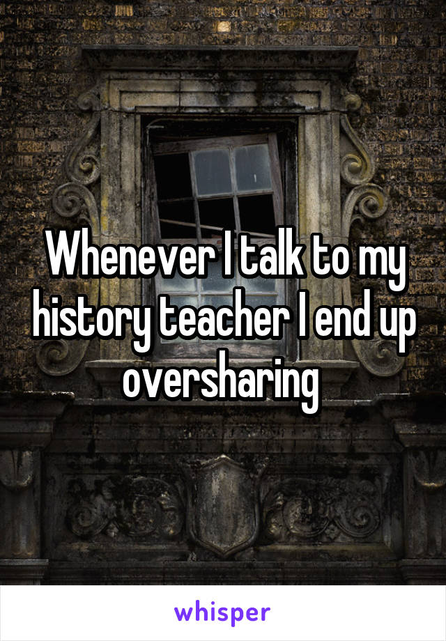 Whenever I talk to my history teacher I end up oversharing 