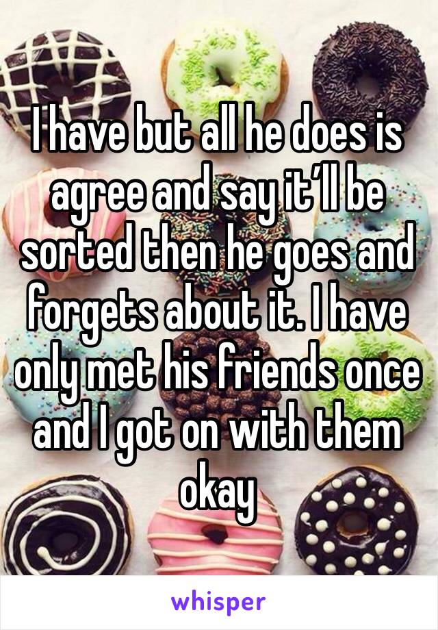 I have but all he does is agree and say it’ll be sorted then he goes and forgets about it. I have only met his friends once and I got on with them okay