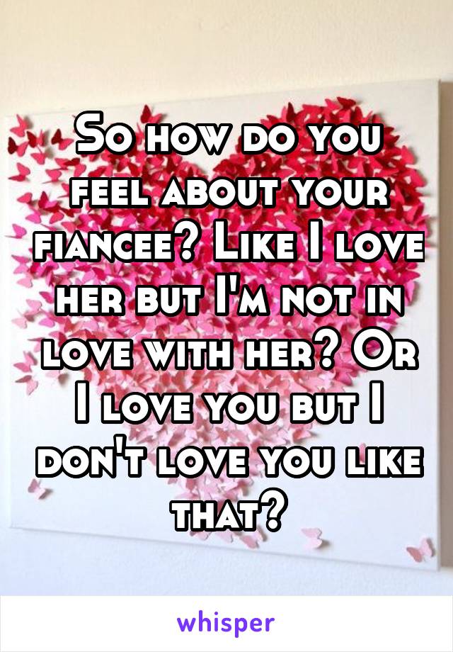So how do you feel about your fiancee? Like I love her but I'm not in love with her? Or I love you but I don't love you like that?