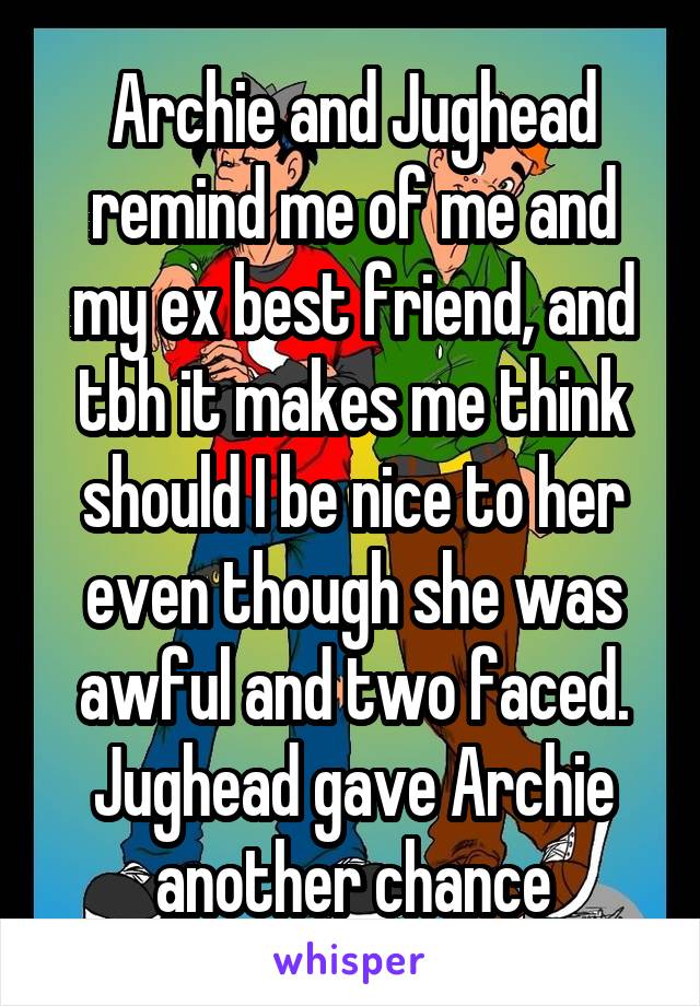 Archie and Jughead remind me of me and my ex best friend, and tbh it makes me think should I be nice to her even though she was awful and two faced. Jughead gave Archie another chance