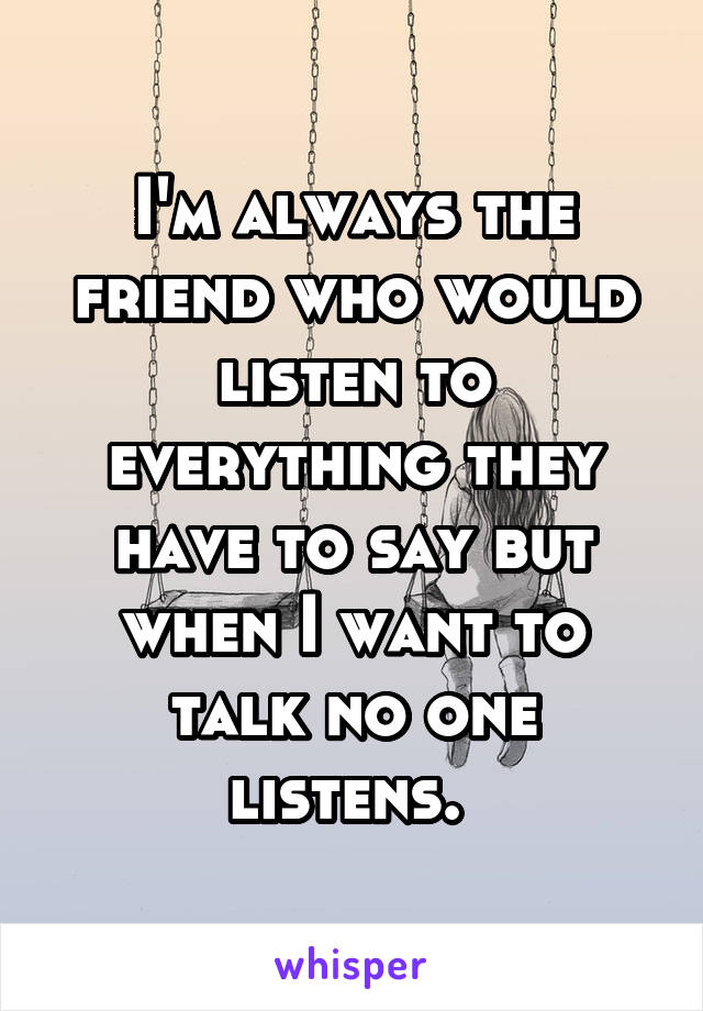 I'm always the friend who would listen to everything they have to say but when I want to talk no one listens. 