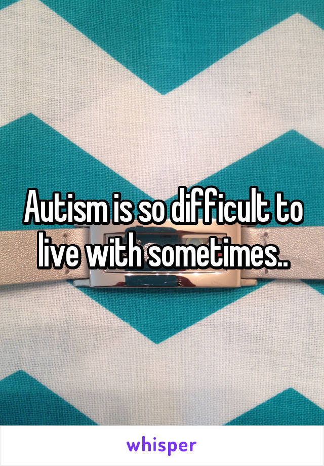 Autism is so difficult to live with sometimes..