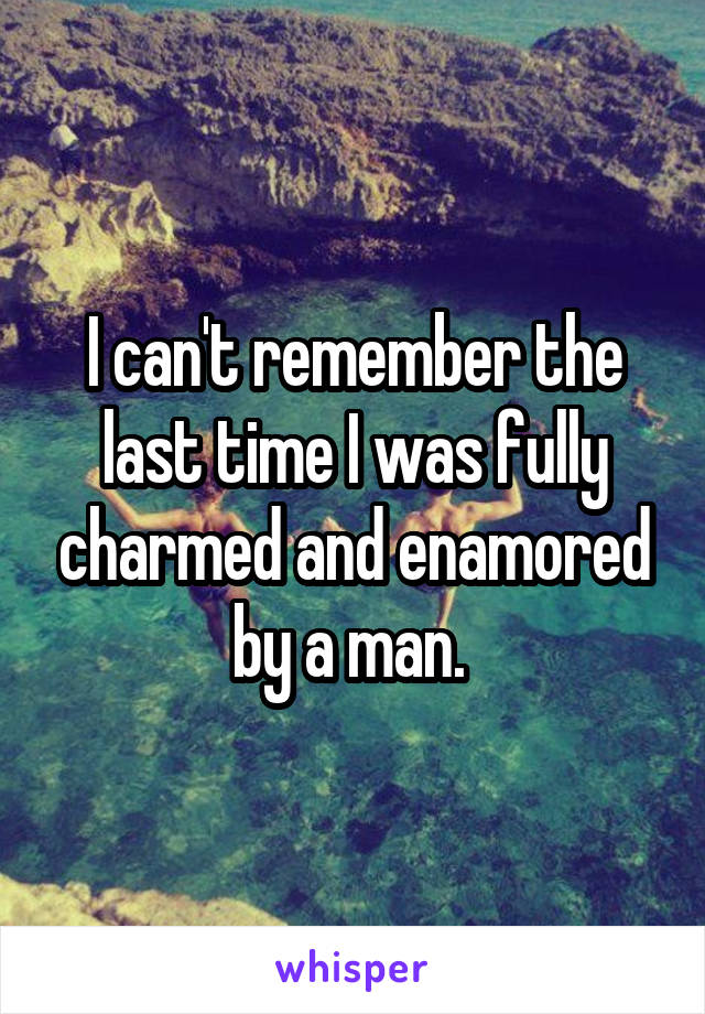 I can't remember the last time I was fully charmed and enamored by a man. 
