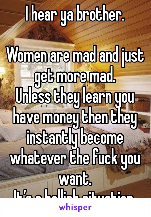I hear ya brother. 

Women are mad and just get more mad. 
Unless they learn you have money then they instantly become whatever the fuck you want. 
It’s a hellish situation. 