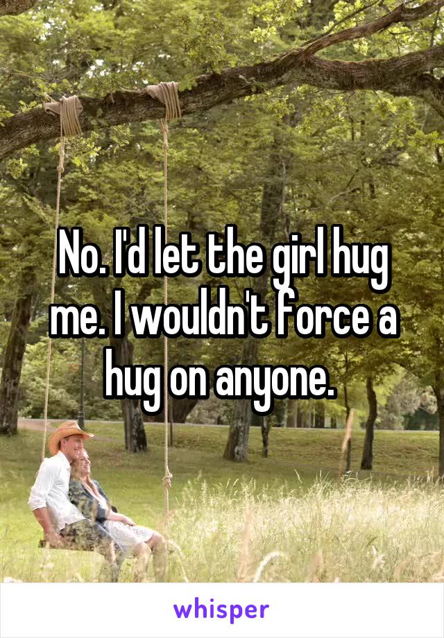 No. I'd let the girl hug me. I wouldn't force a hug on anyone. 