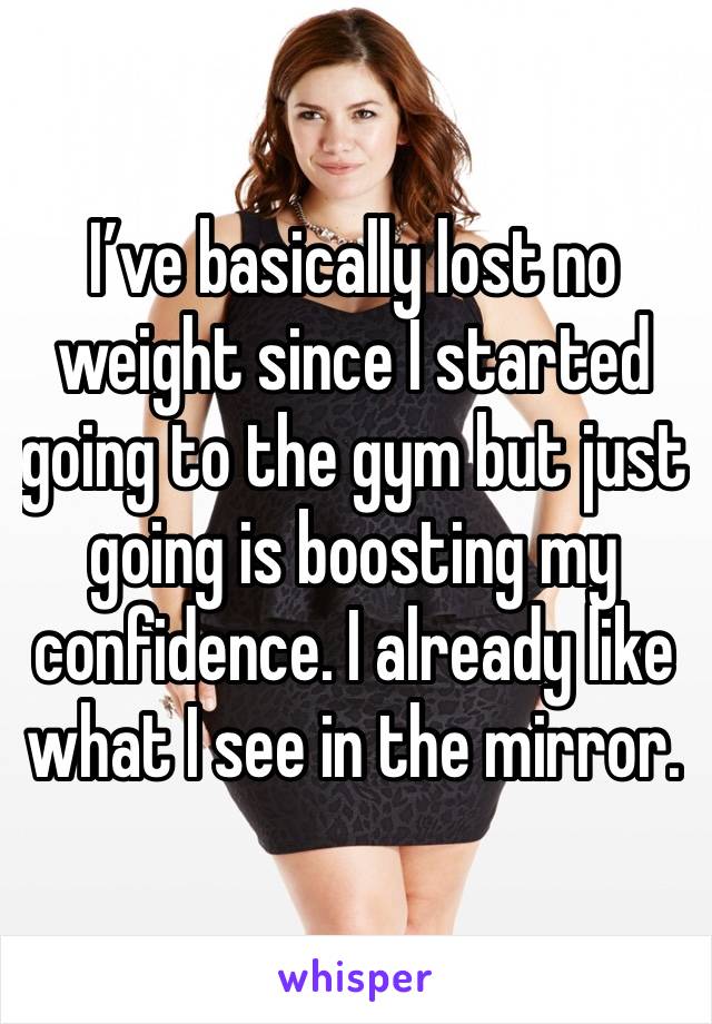 I’ve basically lost no weight since I started going to the gym but just going is boosting my confidence. I already like what I see in the mirror. 