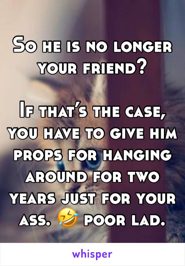 So he is no longer your friend? 

If that’s the case, you have to give him props for hanging around for two years just for your ass. 🤣 poor lad. 