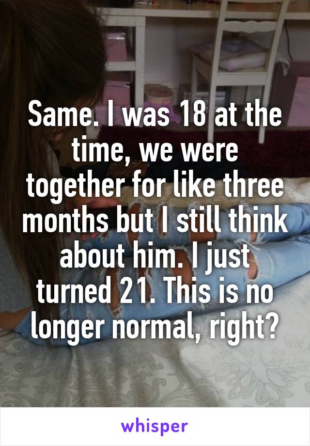 Same. I was 18 at the time, we were together for like three months but I still think about him. I just turned 21. This is no longer normal, right?