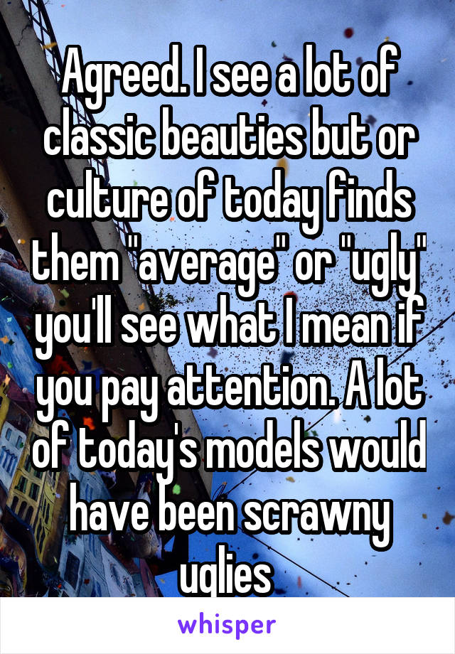 Agreed. I see a lot of classic beauties but or culture of today finds them "average" or "ugly" you'll see what I mean if you pay attention. A lot of today's models would have been scrawny uglies 