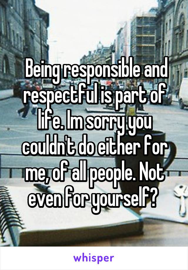  Being responsible and respectful is part of life. Im sorry you couldn't do either for me, of all people. Not even for yourself? 