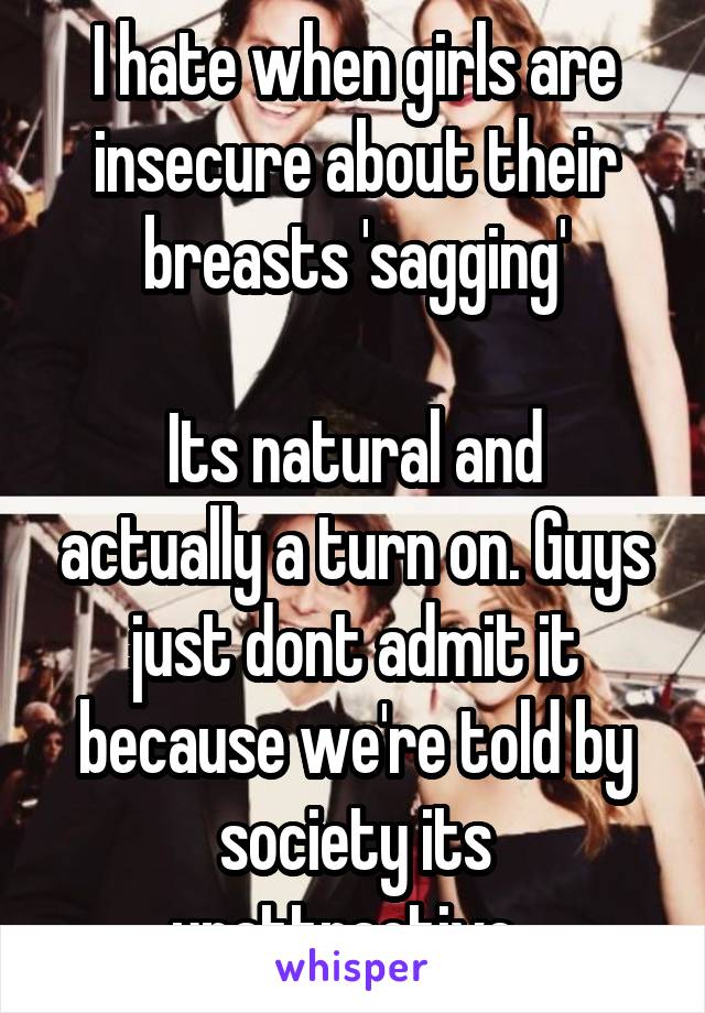 I hate when girls are insecure about their breasts 'sagging'

Its natural and actually a turn on. Guys just dont admit it because we're told by society its unattractive. 