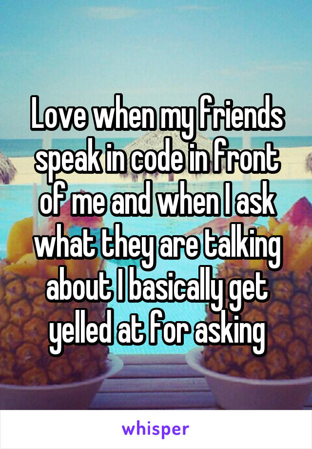 Love when my friends speak in code in front of me and when I ask what they are talking about I basically get yelled at for asking