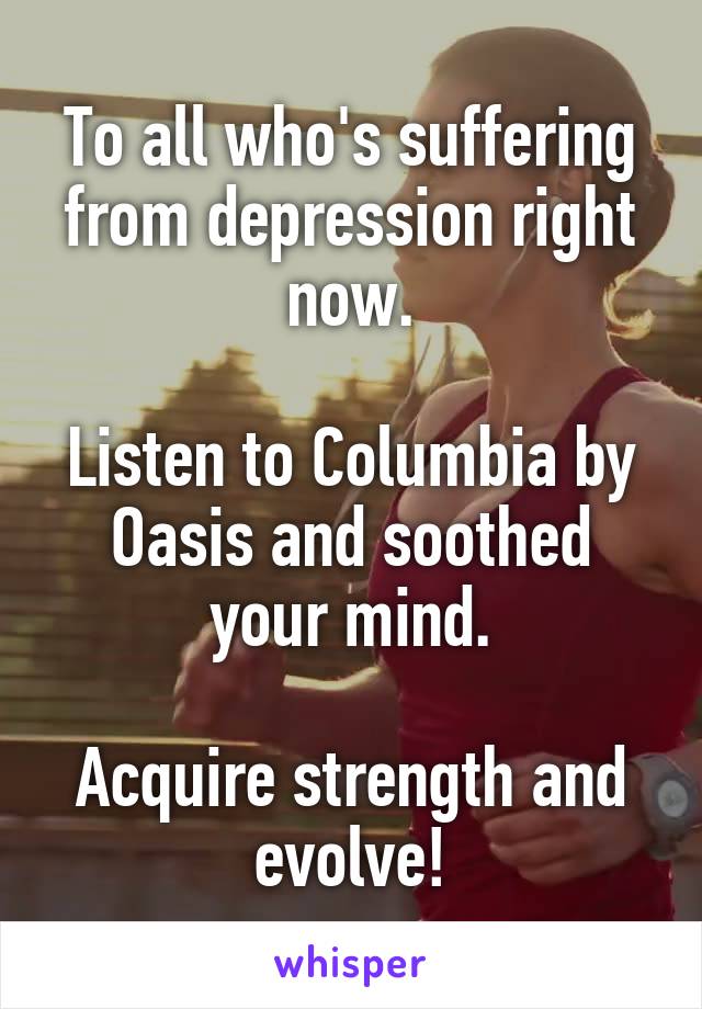 To all who's suffering from depression right now.

Listen to Columbia by Oasis and soothed your mind.

Acquire strength and evolve!