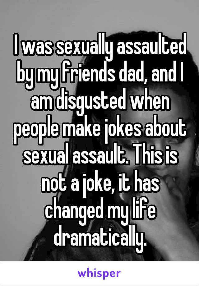 I was sexually assaulted by my friends dad, and I am disgusted when people make jokes about sexual assault. This is not a joke, it has changed my life dramatically.