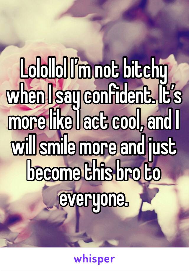 Lolollol I’m not bitchy when I say confident. It’s more like I act cool, and I will smile more and just become this bro to everyone. 