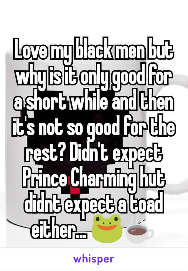 Love my black men but why is it only good for a short while and then it's not so good for the rest? Didn't expect Prince Charming hut didnt expect a toad either... ðŸ�¸â˜•