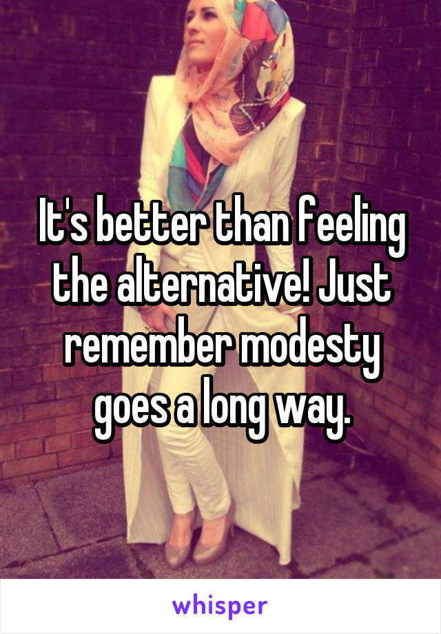 It's better than feeling the alternative! Just remember modesty goes a long way.