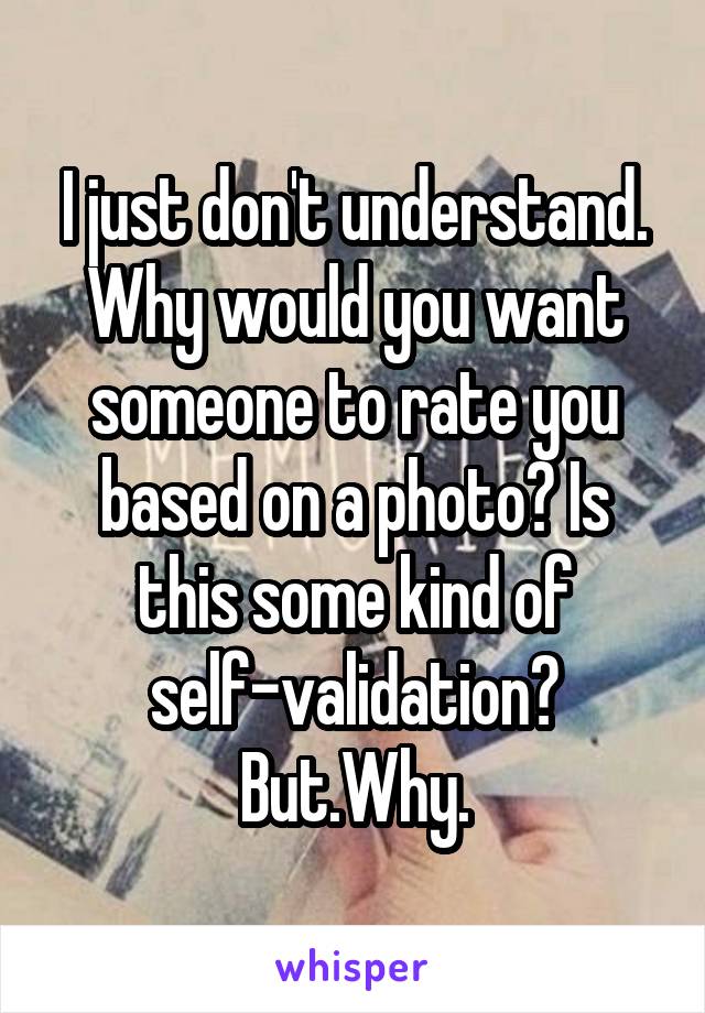 I just don't understand. Why would you want someone to rate you based on a photo? Is this some kind of self-validation? But.Why.