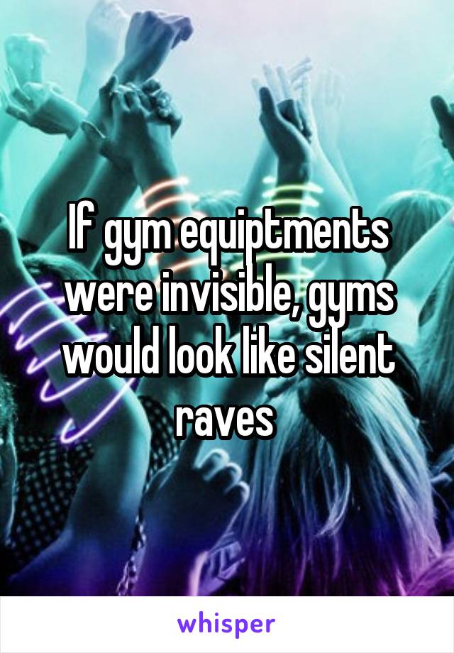 If gym equiptments were invisible, gyms would look like silent raves 