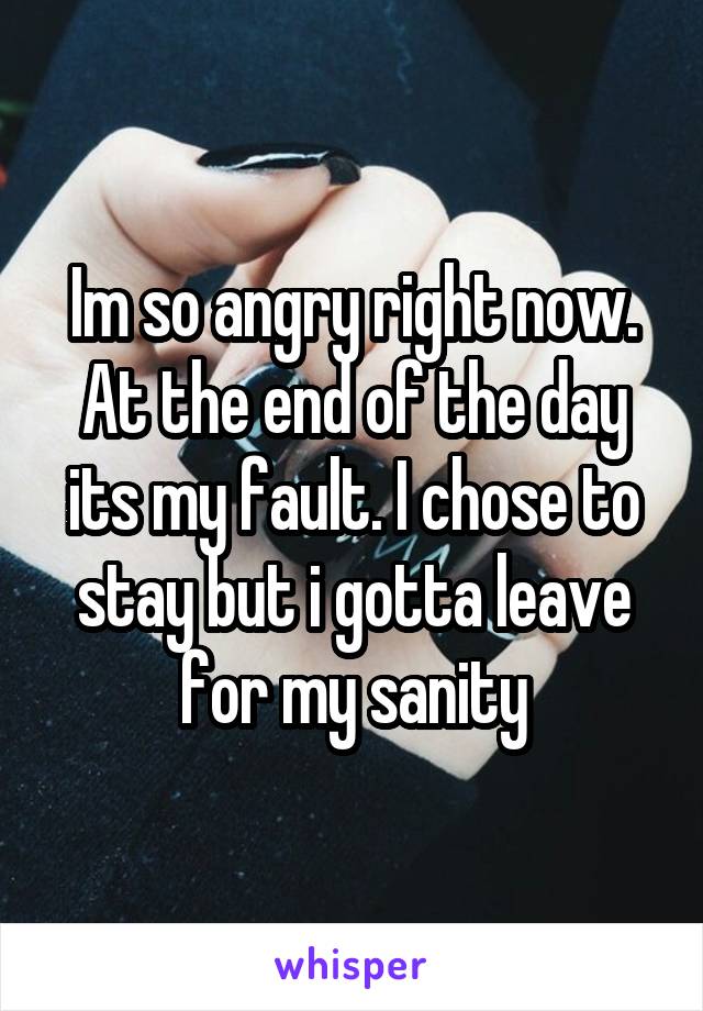 Im so angry right now. At the end of the day its my fault. I chose to stay but i gotta leave for my sanity