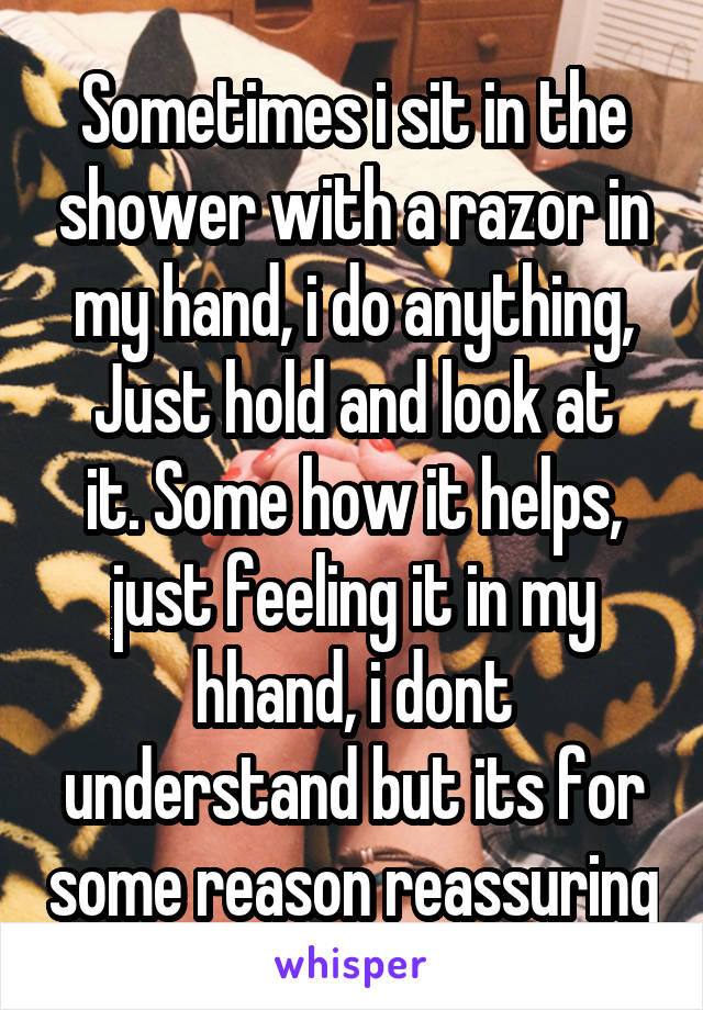 Sometimes i sit in the shower with a razor in my hand, i do anything,
Just hold and look at it. Some how it helps, just feeling it in my hhand, i dont understand but its for some reason reassuring