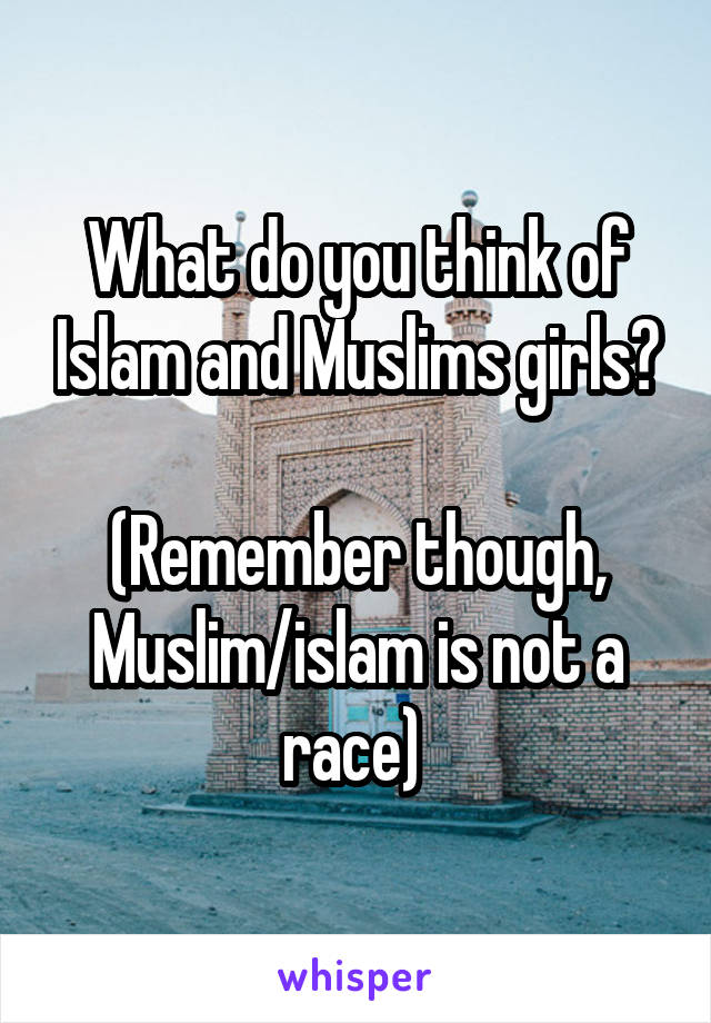 What do you think of Islam and Muslims girls?

(Remember though, Muslim/islam is not a race) 
