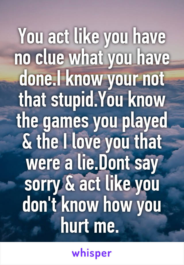 You act like you have no clue what you have done.I know your not that stupid.You know the games you played & the I love you that were a lie.Dont say sorry & act like you don't know how you hurt me. 