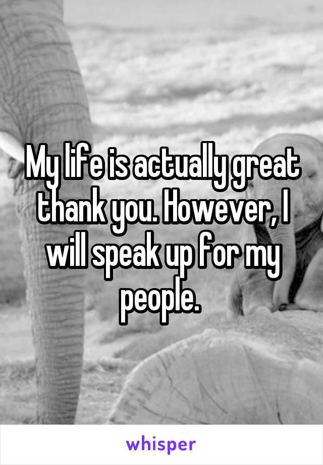 My life is actually great thank you. However, I will speak up for my people. 