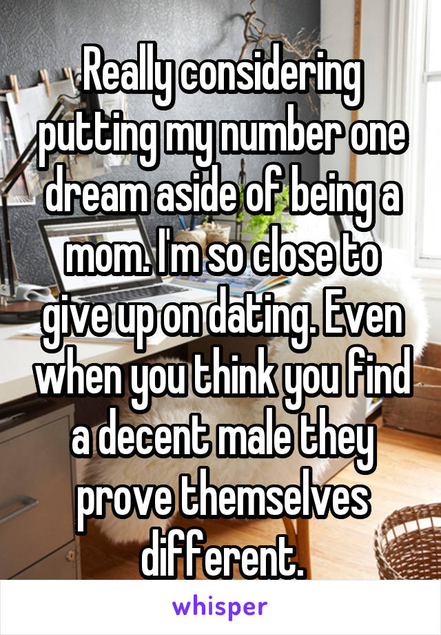 Really considering putting my number one dream aside of being a mom. I'm so close to give up on dating. Even when you think you find a decent male they prove themselves different.