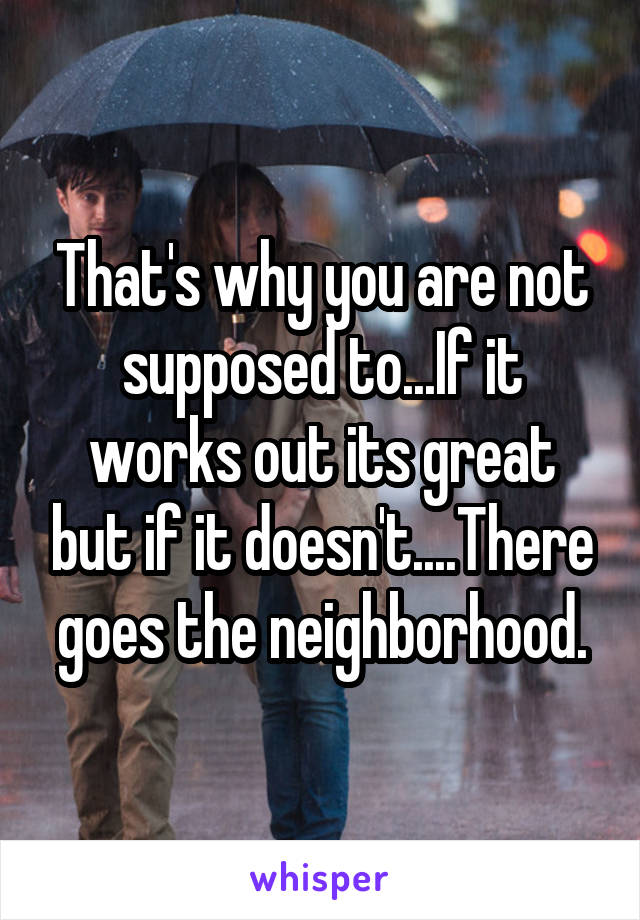 That's why you are not supposed to...If it works out its great but if it doesn't....There goes the neighborhood.
