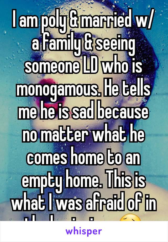 I am poly & married w/a family & seeing someone LD who is monogamous. He tells me he is sad because no matter what he comes home to an empty home. This is what I was afraid of in the beginning. 😥