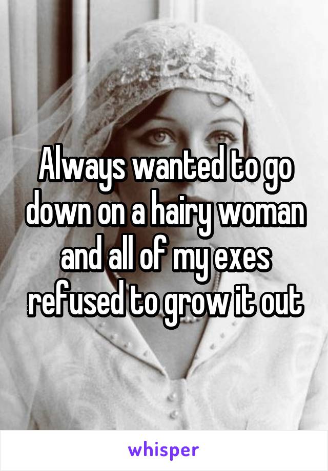 Always wanted to go down on a hairy woman and all of my exes refused to grow it out