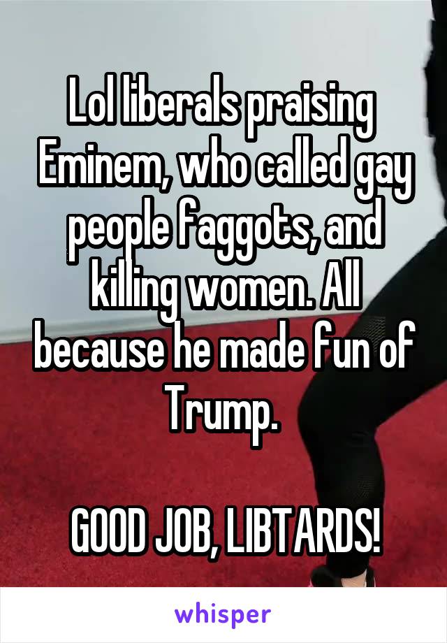 Lol liberals praising  Eminem, who called gay people faggots, and killing women. All because he made fun of Trump. 

GOOD JOB, LIBTARDS!