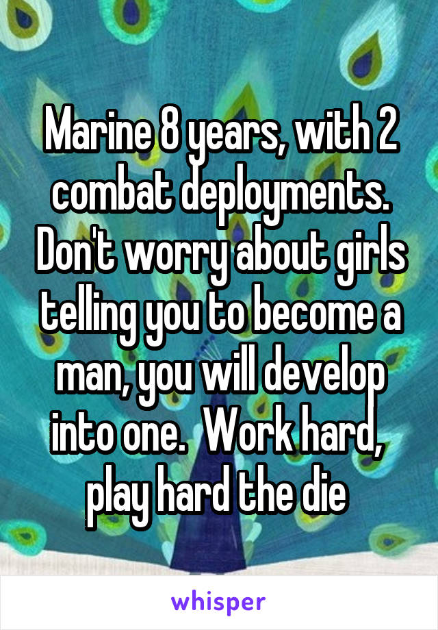 Marine 8 years, with 2 combat deployments. Don't worry about girls telling you to become a man, you will develop into one.  Work hard,  play hard the die 