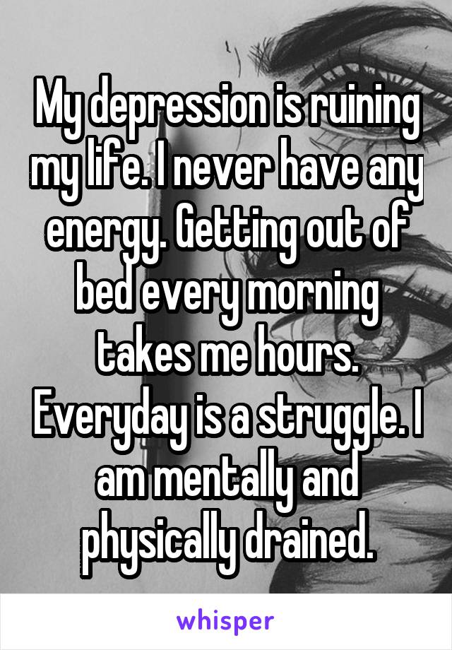 My depression is ruining my life. I never have any energy. Getting out of bed every morning takes me hours. Everyday is a struggle. I am mentally and physically drained.