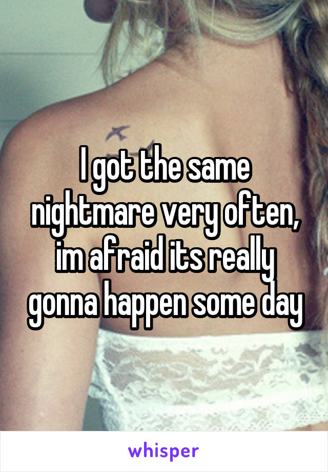 I got the same nightmare very often, im afraid its really gonna happen some day