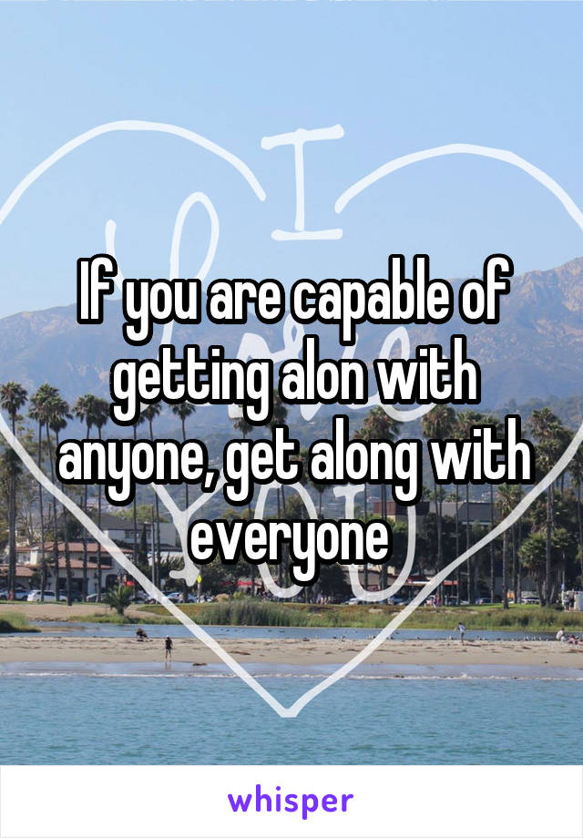 If you are capable of getting alon with anyone, get along with everyone 