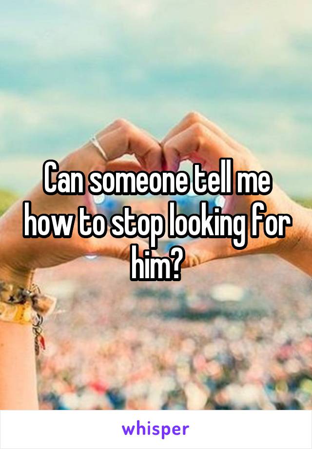 Can someone tell me how to stop looking for him?