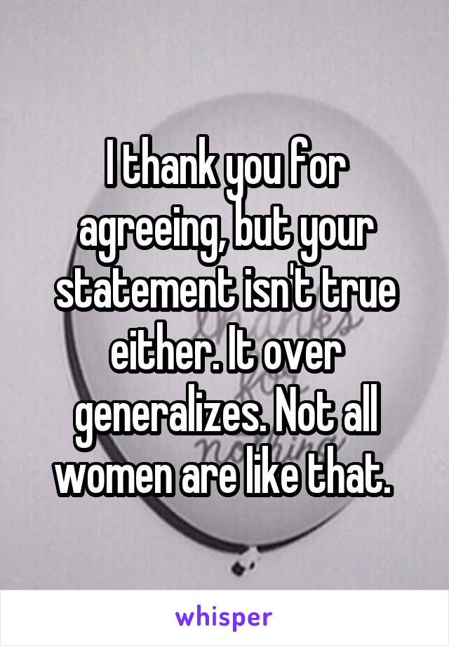 I thank you for agreeing, but your statement isn't true either. It over generalizes. Not all women are like that. 