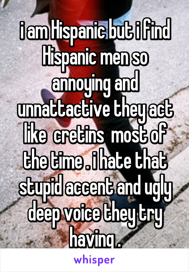i am Hispanic but i find Hispanic men so annoying and unnattactive they act like  cretins  most of the time . i hate that stupid accent and ugly deep voice they try having .